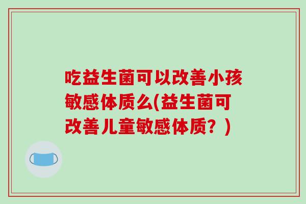 吃益生菌可以改善小孩敏感体质么(益生菌可改善儿童敏感体质?) 吃益生菌可以改善小孩敏感体质么(益生菌可改善儿童敏感体质?)