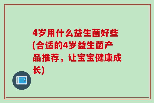 4岁用什么益生菌好些(合适的4岁益生菌产品推荐，让宝宝健康成长)