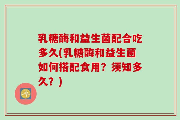 乳糖酶和益生菌配合吃多久(乳糖酶和益生菌如何搭配食用？须知多久？)