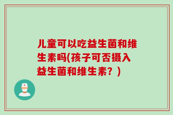 儿童可以吃益生菌和维生素吗(孩子可否摄入益生菌和维生素？)