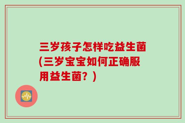 三岁孩子怎样吃益生菌(三岁宝宝如何正确服用益生菌？)