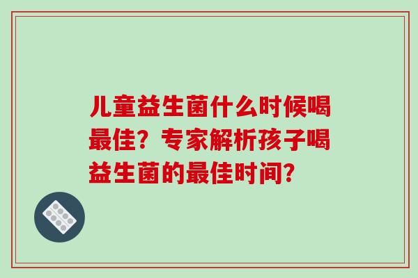 儿童益生菌什么时候喝最佳？专家解析孩子喝益生菌的最佳时间？