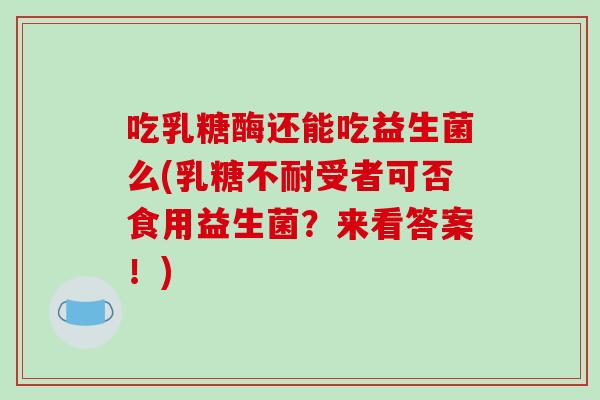 吃乳糖酶还能吃益生菌么(乳糖不耐受者可否食用益生菌？来看答案！)