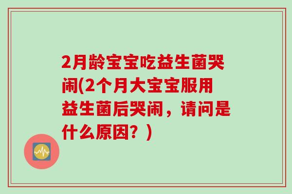 2月龄宝宝吃益生菌哭闹(2个月大宝宝服用益生菌后哭闹，请问是什么原因？)