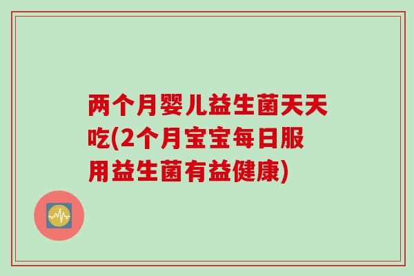 两个月婴儿益生菌天天吃(2个月宝宝每日服用益生菌有益健康)