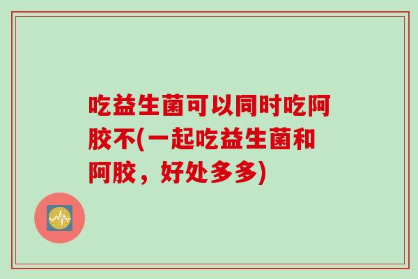 吃益生菌可以同时吃阿胶不(一起吃益生菌和阿胶，好处多多)