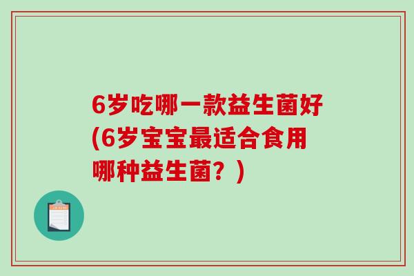 6岁吃哪一款益生菌好(6岁宝宝最适合食用哪种益生菌？)