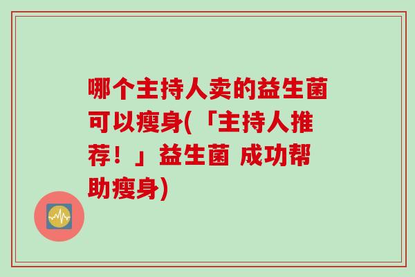 哪个主持人卖的益生菌可以瘦身(「主持人推荐！」益生菌 成功帮助瘦身)