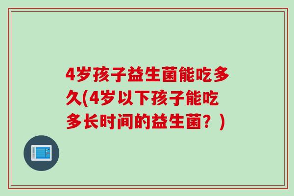 4岁孩子益生菌能吃多久(4岁以下孩子能吃多长时间的益生菌？)