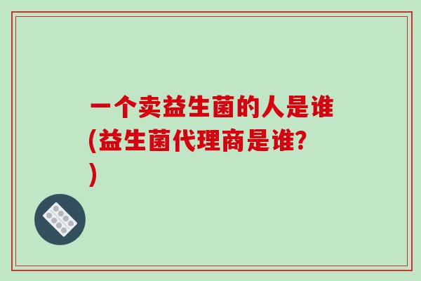 一个卖益生菌的人是谁(益生菌代理商是谁？)