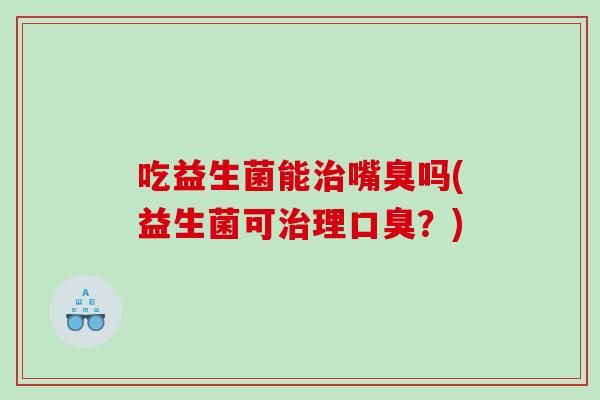 吃益生菌能治嘴臭吗(益生菌可治理口臭？)