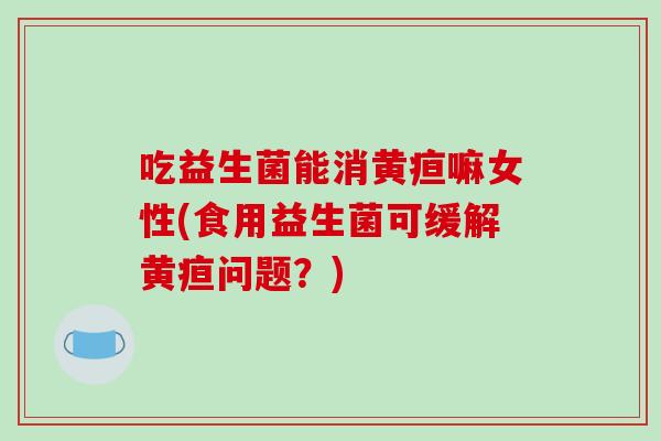 吃益生菌能消黄疸嘛女性(食用益生菌可缓解黄疸问题？)