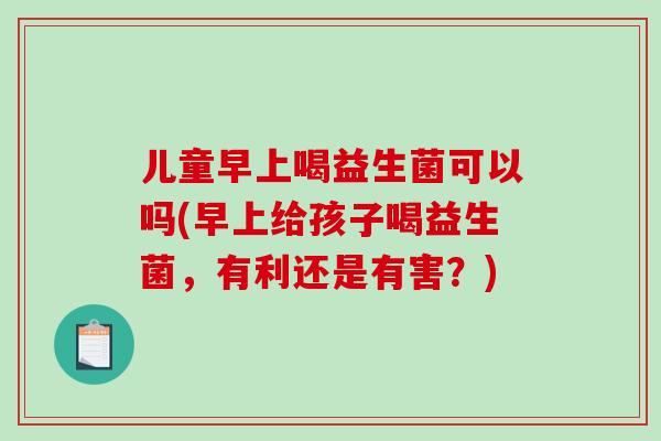 儿童早上喝益生菌可以吗(早上给孩子喝益生菌，有利还是有害？)