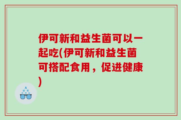 伊可新和益生菌可以一起吃(伊可新和益生菌可搭配食用，促进健康)