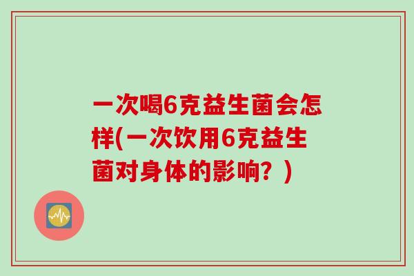 一次喝6克益生菌会怎样(一次饮用6克益生菌对身体的影响？)