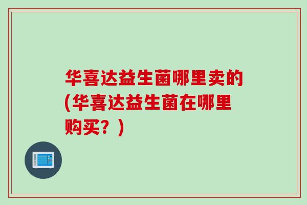 华喜达益生菌哪里卖的(华喜达益生菌在哪里购买？)
