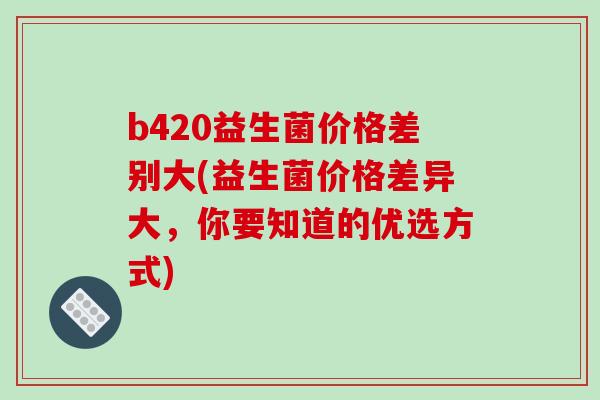 b420益生菌价格差别大(益生菌价格差异大，你要知道的优选方式)