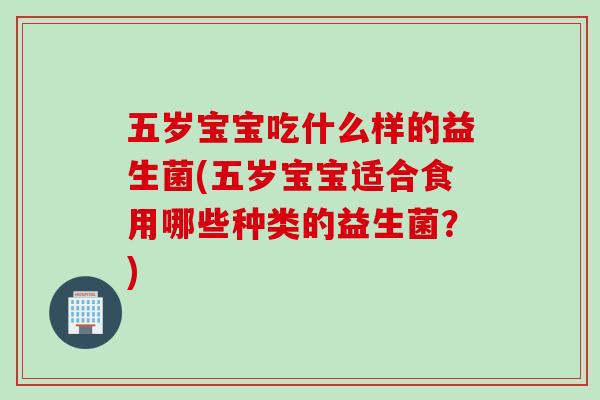 五岁宝宝吃什么样的益生菌(五岁宝宝适合食用哪些种类的益生菌？)