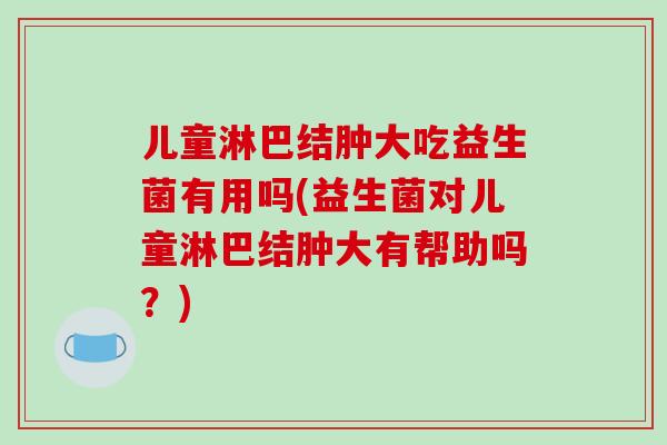 儿童淋巴结肿大吃益生菌有用吗(益生菌对儿童淋巴结肿大有帮助吗？)