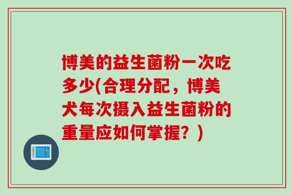 博美的益生菌粉一次吃多少(合理分配，博美犬每次摄入益生菌粉的重量应如何掌握？)