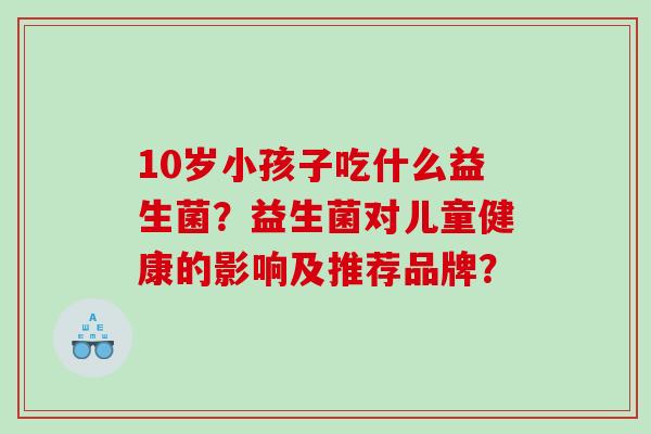10岁小孩子吃什么益生菌?益生菌对儿童健康的影响及推荐品牌? 10岁小孩子吃什么益生菌?益生菌对儿童健康的影响及推荐品牌?