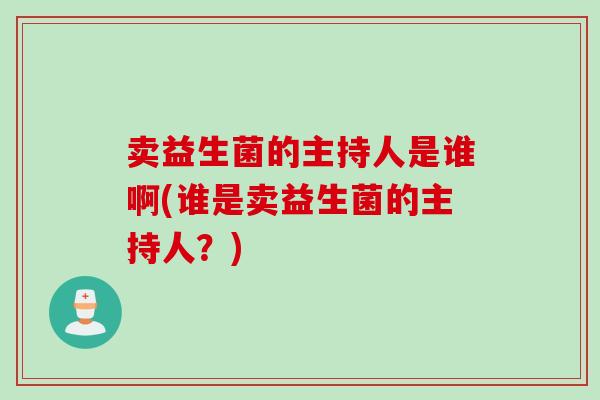 卖益生菌的主持人是谁啊(谁是卖益生菌的主持人？)