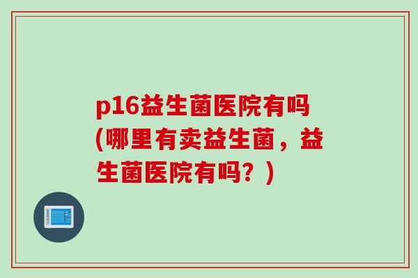 p16益生菌医院有吗(哪里有卖益生菌，益生菌医院有吗？)