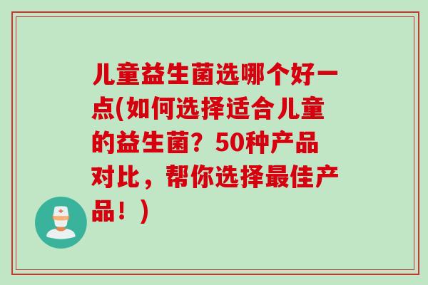 儿童益生菌选哪个好一点(如何选择适合儿童的益生菌？50种产品对比，帮你选择最佳产品！)