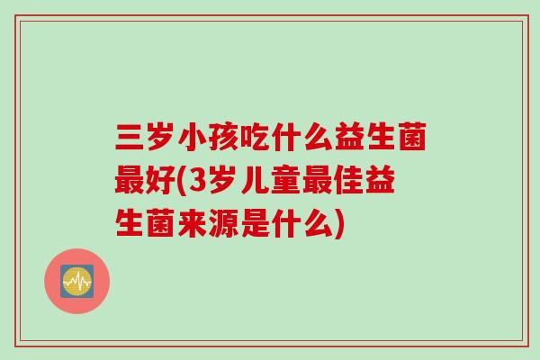 三岁小孩吃什么益生菌最好(3岁儿童最佳益生菌来源是什么)