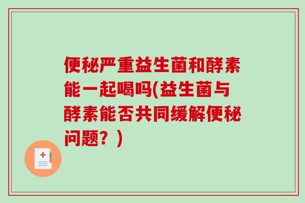 便秘严重益生菌和酵素能一起喝吗(益生菌与酵素能否共同缓解便秘问题？)
