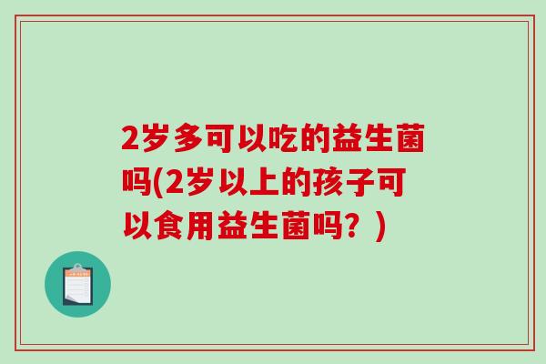 2岁多可以吃的益生菌吗(2岁以上的孩子可以食用益生菌吗？)