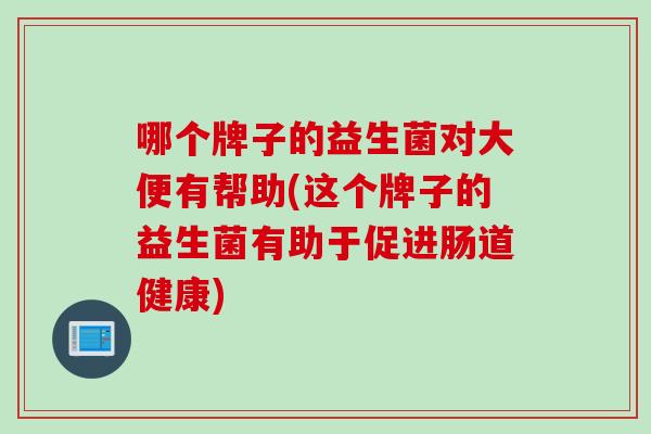 哪个牌子的益生菌对大便有帮助(这个牌子的益生菌有助于促进肠道健康)