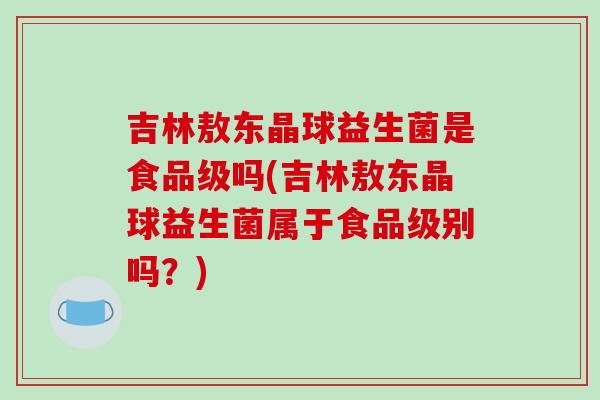 吉林敖东晶球益生菌是食品级吗(吉林敖东晶球益生菌属于食品级别吗？)