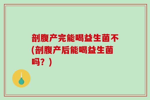 剖腹产完能喝益生菌不(剖腹产后能喝益生菌吗？)