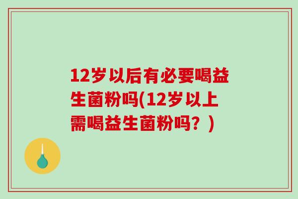12岁以后有必要喝益生菌粉吗(12岁以上需喝益生菌粉吗？)