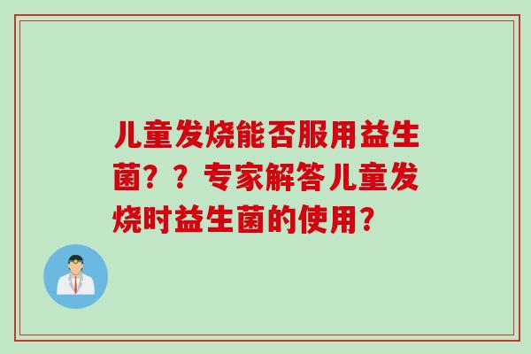 儿童发烧能否服用益生菌？？专家解答儿童发烧时益生菌的使用？
