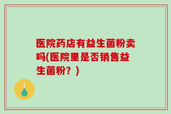 医院药店有益生菌粉卖吗(医院里是否销售益生菌粉？)