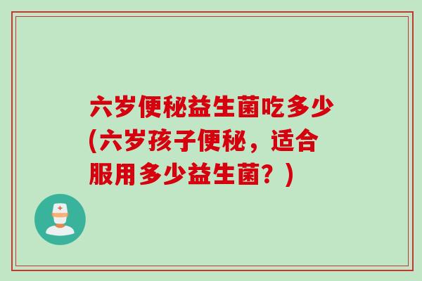 六岁便秘益生菌吃多少(六岁孩子便秘，适合服用多少益生菌？)