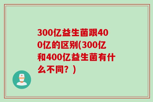 300亿益生菌跟400亿的区别(300亿和400亿益生菌有什么不同?) 300亿益生菌跟400亿的区别(300亿和400亿益生菌有什么不同?)
