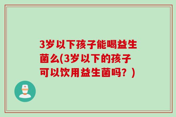 3岁以下孩子能喝益生菌么(3岁以下的孩子可以饮用益生菌吗?) 3岁以下孩子能喝益生菌么(3岁以下的孩子可以饮用益生菌吗?)