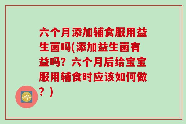 六个月添加辅食服用益生菌吗(添加益生菌有益吗？六个月后给宝宝服用辅食时应该如何做？)
