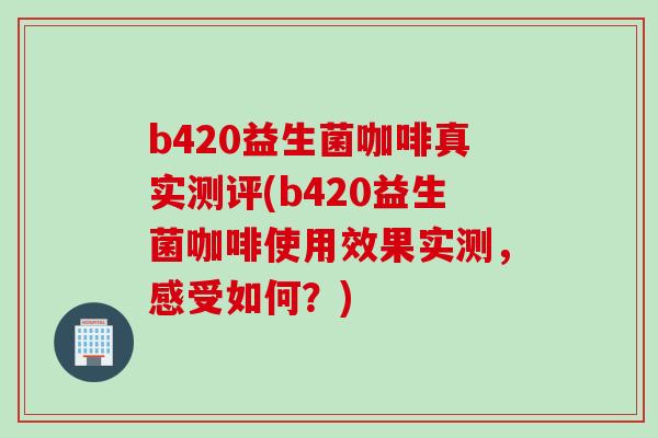 b420益生菌咖啡真实测评(b420益生菌咖啡使用效果实测，感受如何？)