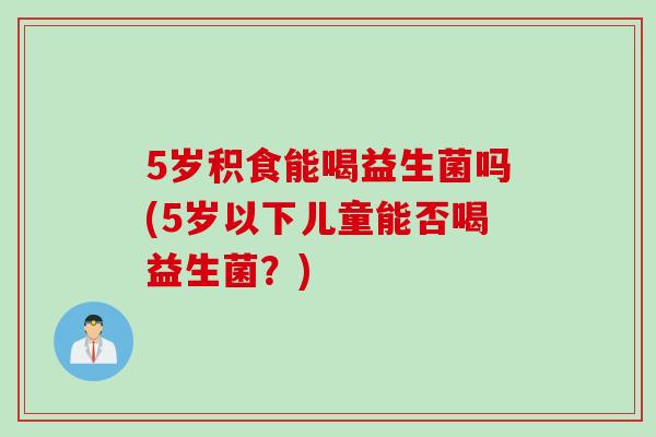 5岁积食能喝益生菌吗(5岁以下儿童能否喝益生菌？)