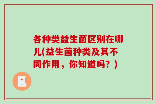 各种类益生菌区别在哪儿(益生菌种类及其不同作用，你知道吗？)