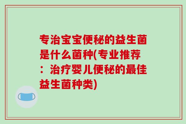 专治宝宝便秘的益生菌是什么菌种(专业推荐：治疗婴儿便秘的最佳益生菌种类)