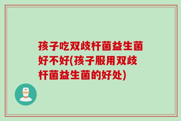 孩子吃双歧杆菌益生菌好不好(孩子服用双歧杆菌益生菌的好处)