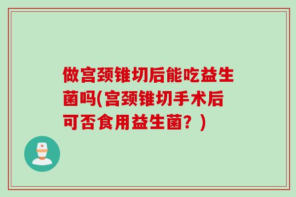 做宫颈锥切后能吃益生菌吗(宫颈锥切手术后可否食用益生菌?) 做宫颈锥切后能吃益生菌吗(宫颈锥切手术后可否食用益生菌?)