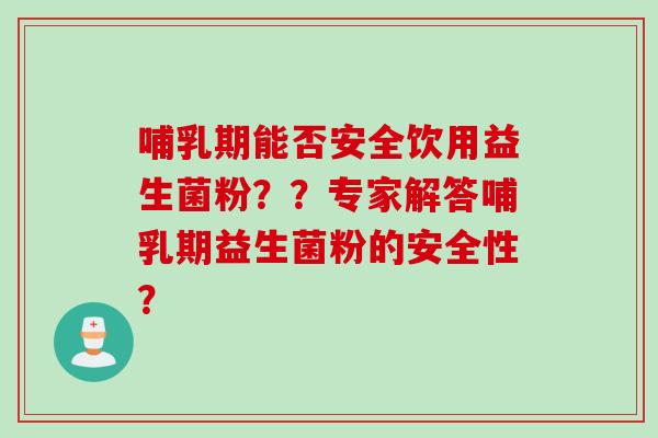 哺乳期能否安全饮用益生菌粉？？专家解答哺乳期益生菌粉的安全性？