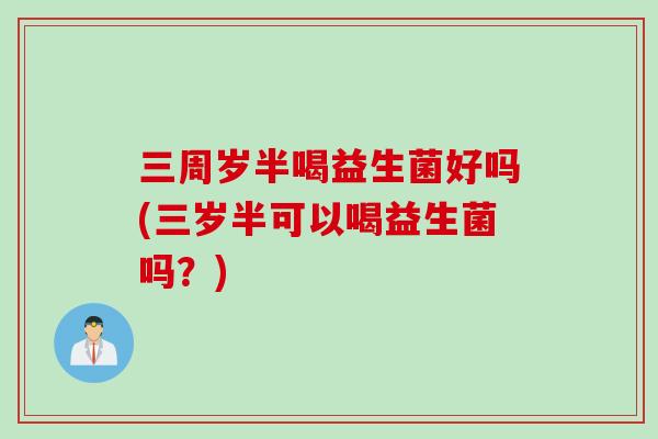三周岁半喝益生菌好吗(三岁半可以喝益生菌吗？)