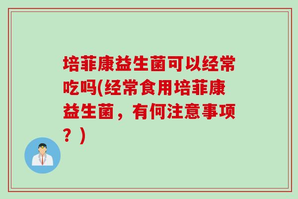 培菲康益生菌可以经常吃吗(经常食用培菲康益生菌，有何注意事项？)